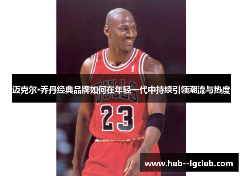 迈克尔·乔丹经典品牌如何在年轻一代中持续引领潮流与热度