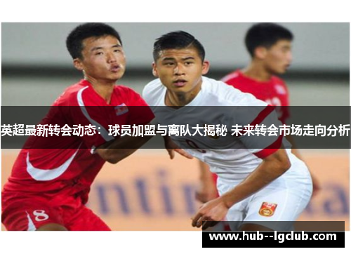 英超最新转会动态：球员加盟与离队大揭秘 未来转会市场走向分析