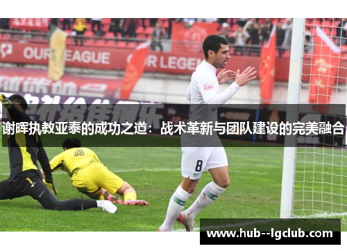谢晖执教亚泰的成功之道：战术革新与团队建设的完美融合