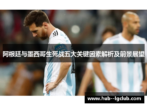 阿根廷与墨西哥生死战五大关键因素解析及前景展望