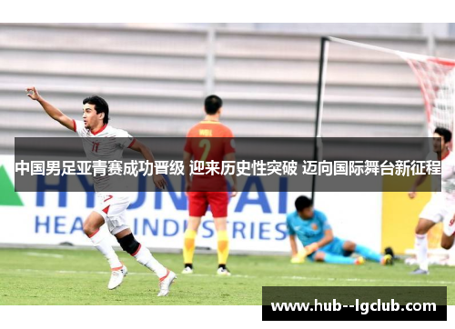 中国男足亚青赛成功晋级 迎来历史性突破 迈向国际舞台新征程