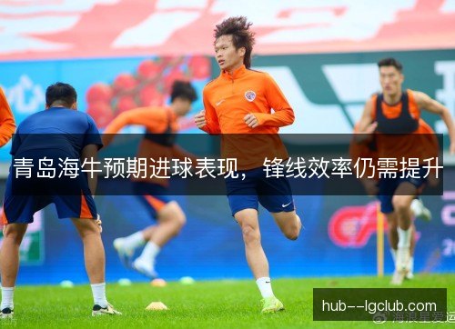 青岛海牛预期进球表现，锋线效率仍需提升